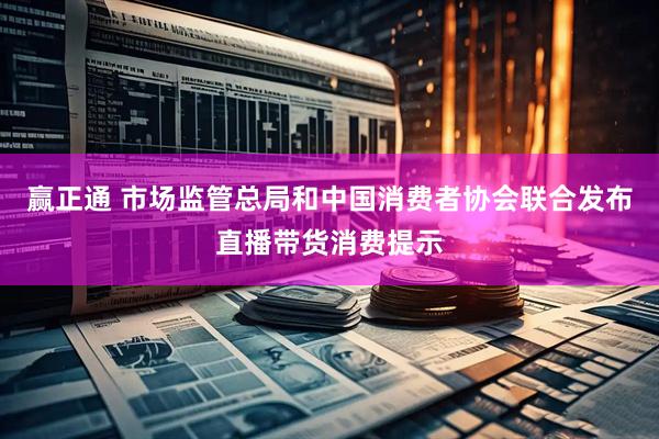 赢正通 市场监管总局和中国消费者协会联合发布直播带货消费提示