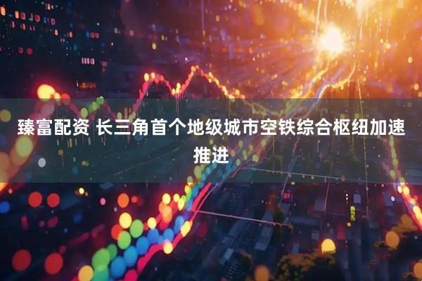 臻富配资 长三角首个地级城市空铁综合枢纽加速推进
