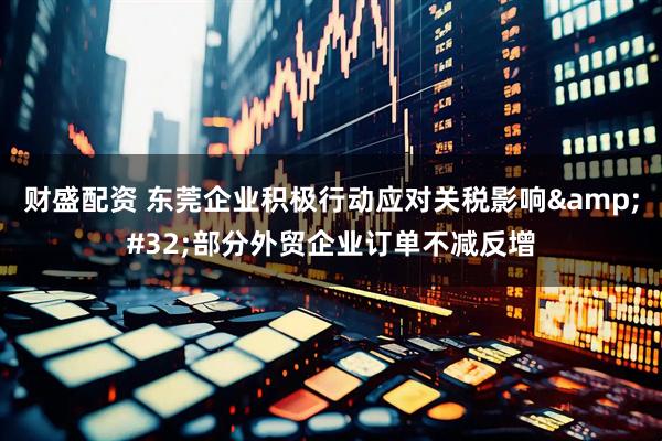 财盛配资 东莞企业积极行动应对关税影响&#32;部分外贸企业订单不减反增