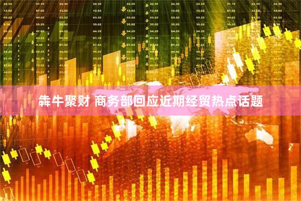 犇牛聚财 商务部回应近期经贸热点话题