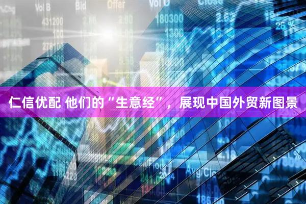 仁信优配 他们的“生意经”，展现中国外贸新图景