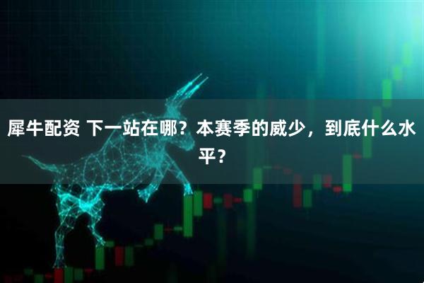 犀牛配资 下一站在哪？本赛季的威少，到底什么水平？