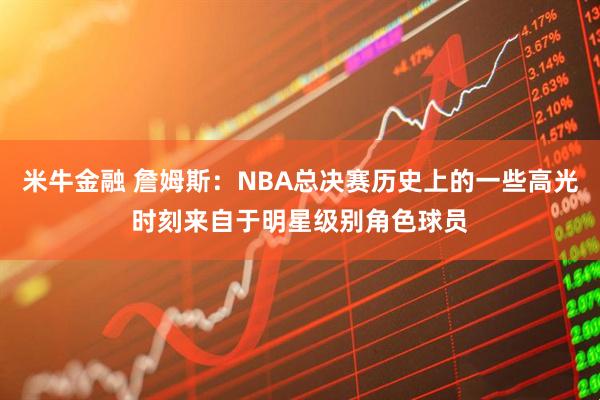 米牛金融 詹姆斯：NBA总决赛历史上的一些高光时刻来自于明星级别角色球员