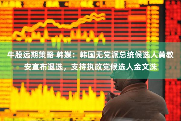牛股远期策略 韩媒：韩国无党派总统候选人黄教安宣布退选，支持执政党候选人金文洙