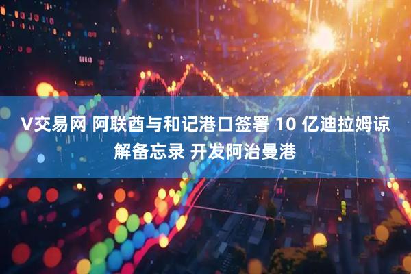 V交易网 阿联酋与和记港口签署 10 亿迪拉姆谅解备忘录 开发阿治曼港