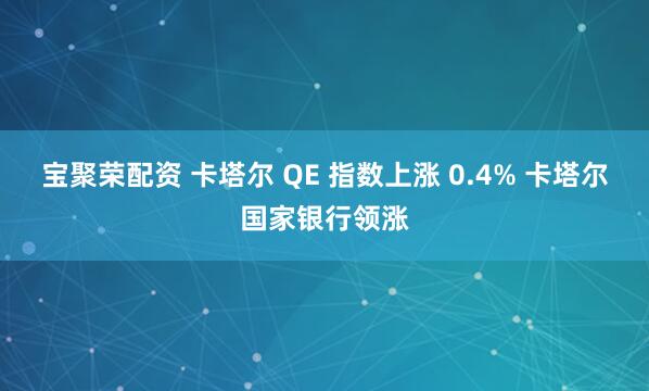 宝聚荣配资 卡塔尔 QE 指数上涨 0.4% 卡塔尔国家银行领涨