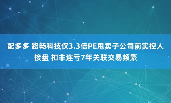 配多多 路畅科技仅3.3倍PE甩卖子公司前实控人接盘 扣非连亏7年关联交易频繁