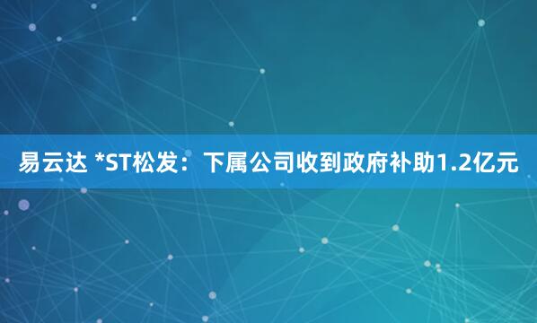 易云达 *ST松发：下属公司收到政府补助1.2亿元
