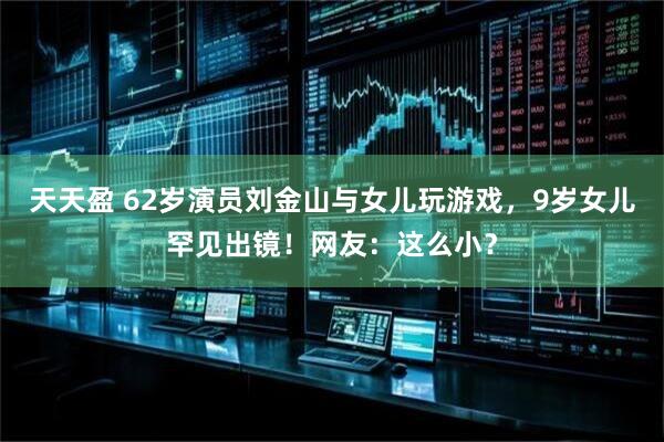 天天盈 62岁演员刘金山与女儿玩游戏，9岁女儿罕见出镜！网友：这么小？
