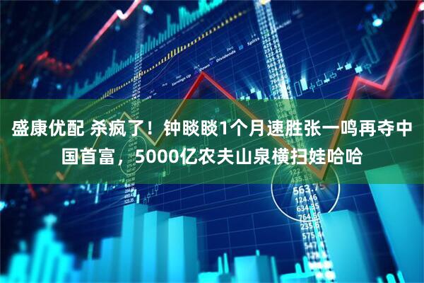 盛康优配 杀疯了！钟睒睒1个月速胜张一鸣再夺中国首富，5000亿农夫山泉横扫娃哈哈