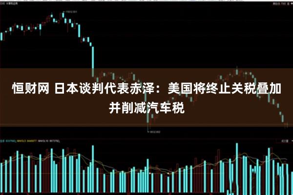 恒财网 日本谈判代表赤泽：美国将终止关税叠加并削减汽车税
