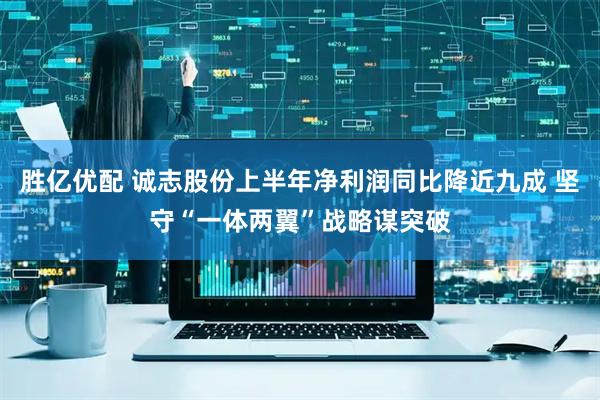 胜亿优配 诚志股份上半年净利润同比降近九成 坚守“一体两翼”战略谋突破