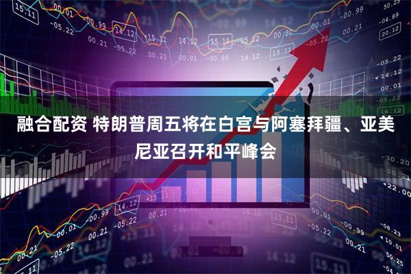 融合配资 特朗普周五将在白宫与阿塞拜疆、亚美尼亚召开和平峰会