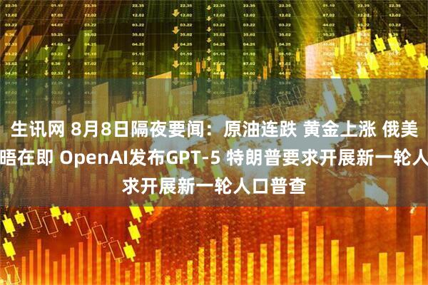 生讯网 8月8日隔夜要闻：原油连跌 黄金上涨 俄美首脑会晤在即 OpenAI发布GPT-5 特朗普要求开展新一轮人口普查