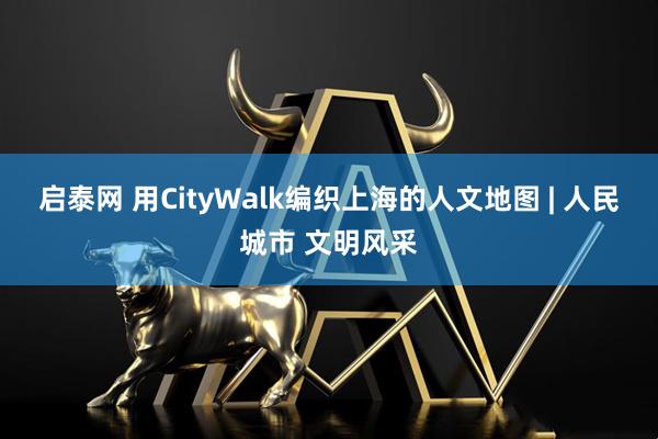 启泰网 用CityWalk编织上海的人文地图 | 人民城市 文明风采