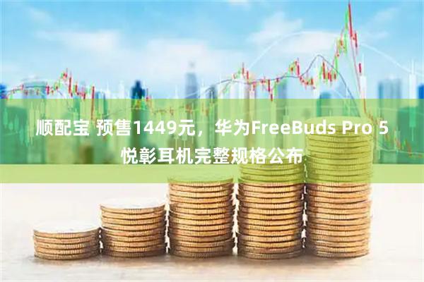 顺配宝 预售1449元，华为FreeBuds Pro 5悦彰耳机完整规格公布