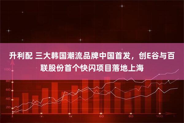 升利配 三大韩国潮流品牌中国首发，创E谷与百联股份首个快闪项目落地上海