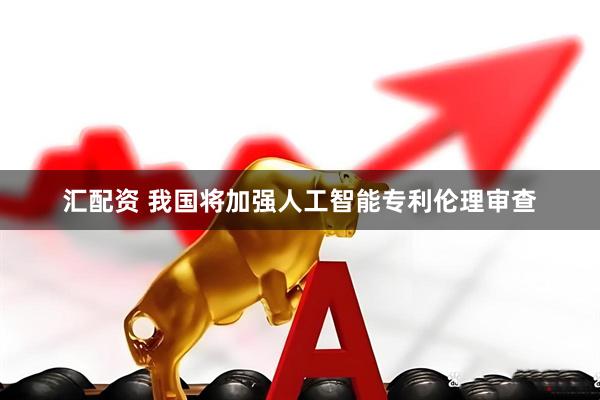 汇配资 我国将加强人工智能专利伦理审查