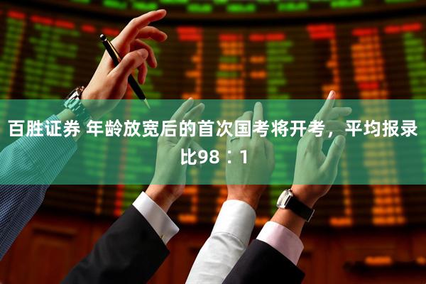 百胜证券 年龄放宽后的首次国考将开考，平均报录比98∶1