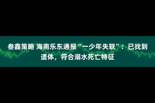 叁鑫策略 海南乐东通报“一少年失联”：已找到遗体，符合溺水死亡特征
