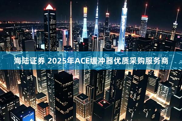 海陆证券 2025年ACE缓冲器优质采购服务商