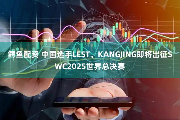 鳄鱼配资 中国选手LEST、KANGJING即将出征SWC2025世界总决赛