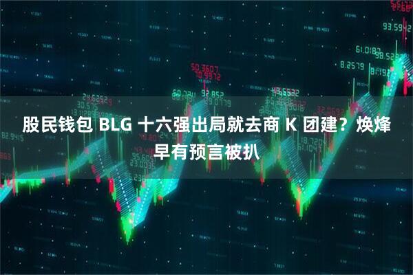 股民钱包 BLG 十六强出局就去商 K 团建？焕烽早有预言被扒