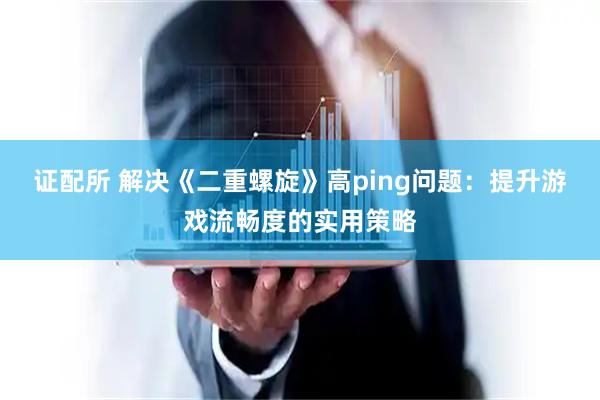 证配所 解决《二重螺旋》高ping问题：提升游戏流畅度的实用策略
