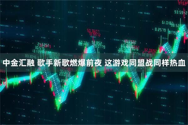 中金汇融 歌手新歌燃爆前夜 这游戏同盟战同样热血