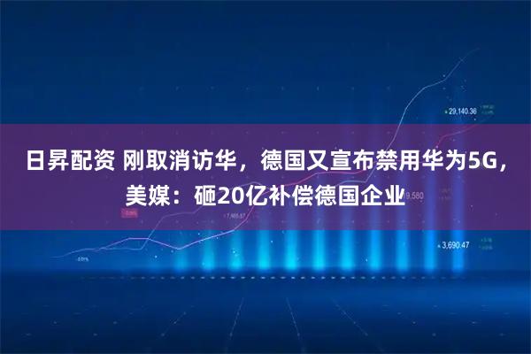 日昇配资 刚取消访华，德国又宣布禁用华为5G，美媒：砸20亿补偿德国企业