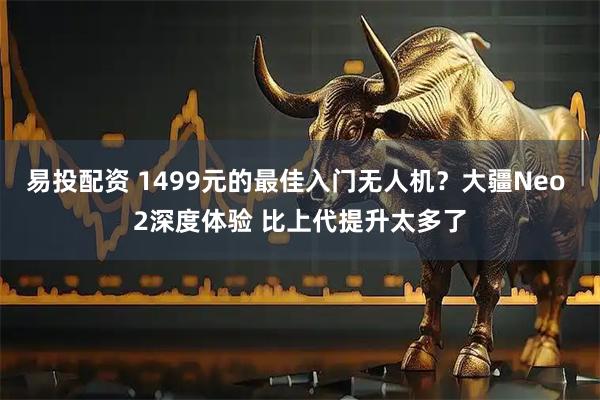 易投配资 1499元的最佳入门无人机？大疆Neo 2深度体验 比上代提升太多了