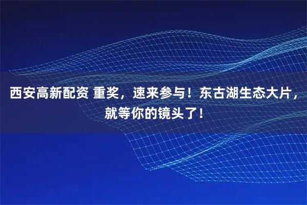 西安高新配资 重奖，速来参与！东古湖生态大片，就等你的镜头了！