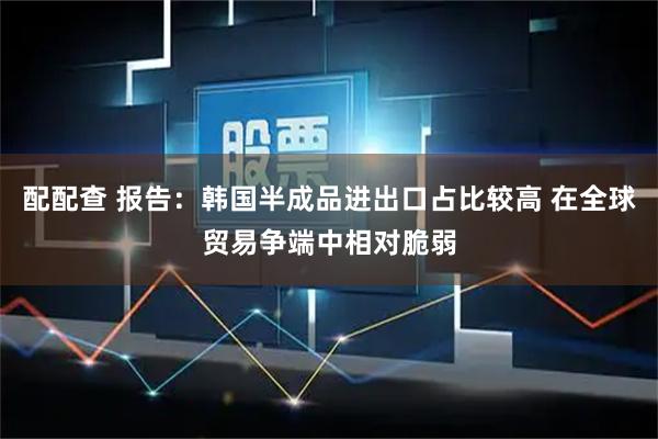 配配查 报告：韩国半成品进出口占比较高 在全球贸易争端中相对脆弱