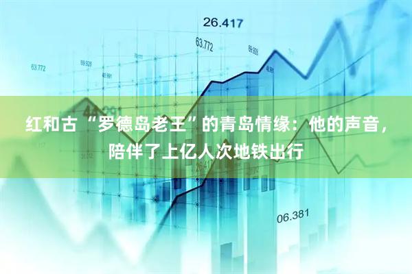 红和古 “罗德岛老王”的青岛情缘：他的声音，陪伴了上亿人次地铁出行