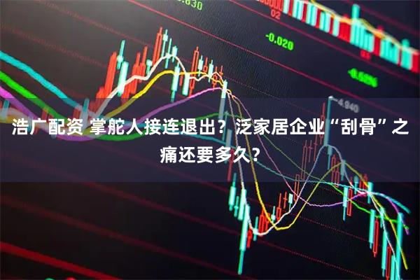 浩广配资 掌舵人接连退出？泛家居企业“刮骨”之痛还要多久？