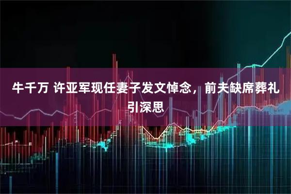 牛千万 许亚军现任妻子发文悼念，前夫缺席葬礼引深思