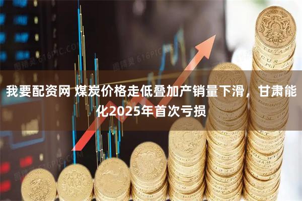 我要配资网 煤炭价格走低叠加产销量下滑，甘肃能化2025年首次亏损