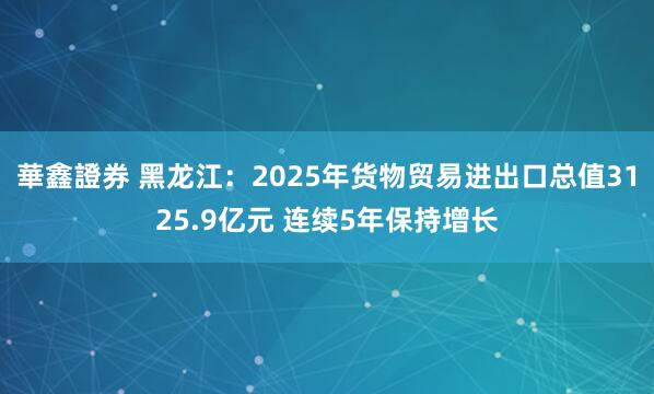 華鑫證券 黑龙江：2025年货物贸易进出口总值3125.9亿元 连续5年保持增长