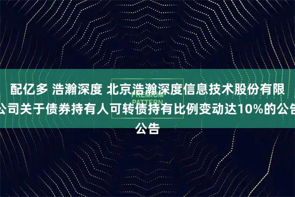 配亿多 浩瀚深度 北京浩瀚深度信息技术股份有限公司关于债券持有人可转债持有比例变动达10%的公告