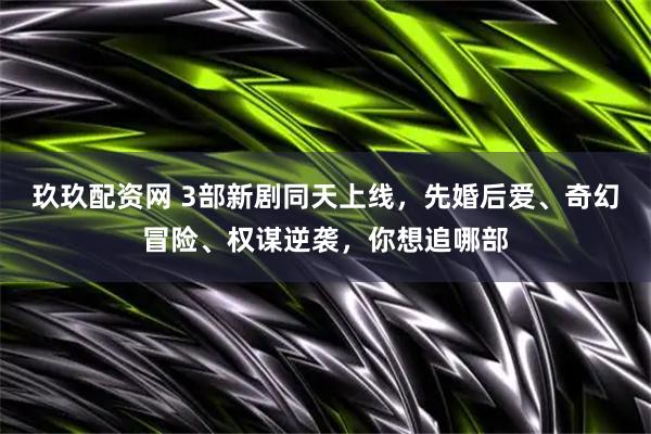 玖玖配资网 3部新剧同天上线，先婚后爱、奇幻冒险、权谋逆袭，你想追哪部
