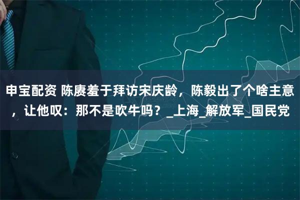 申宝配资 陈赓羞于拜访宋庆龄，陈毅出了个啥主意，让他叹：那不是吹牛吗？_上海_解放军_国民党
