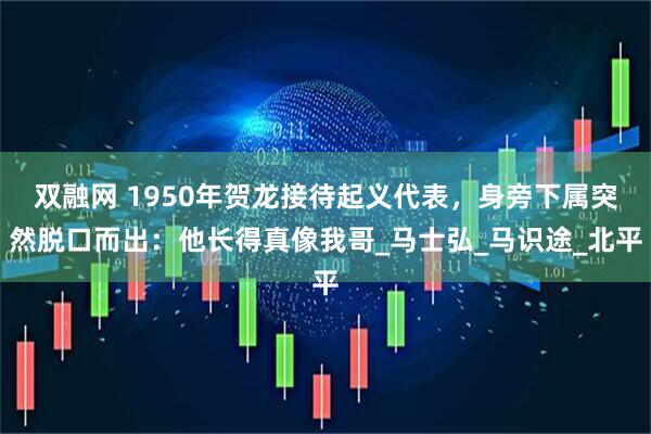 双融网 1950年贺龙接待起义代表，身旁下属突然脱口而出：他长得真像我哥_马士弘_马识途_北平