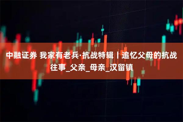 中融证券 我家有老兵·抗战特辑丨追忆父母的抗战往事_父亲_母亲_汉留镇