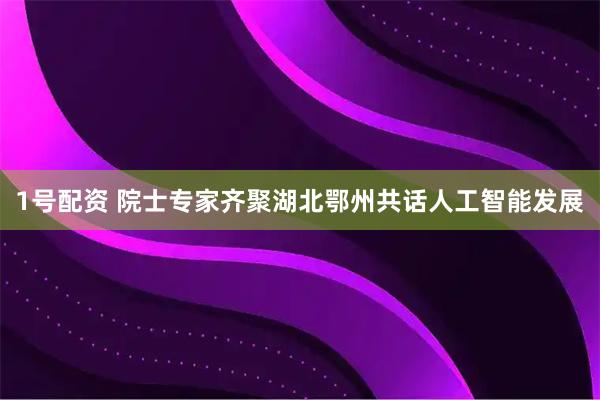 1号配资 院士专家齐聚湖北鄂州共话人工智能发展