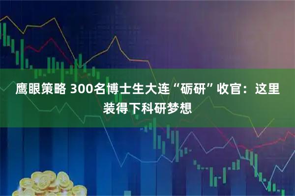 鹰眼策略 300名博士生大连“砺研”收官：这里装得下科研梦想